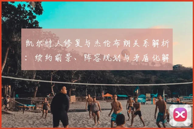 凯尔特人修复与杰伦布朗关系解析：续约前景、阵容规划与矛盾化解之道