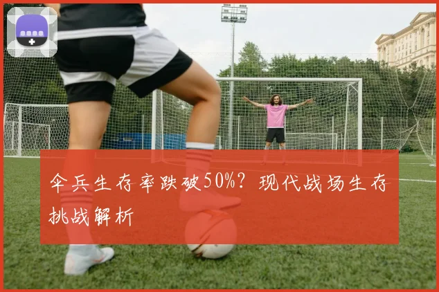 伞兵生存率跌破50%？现代战场生存挑战解析