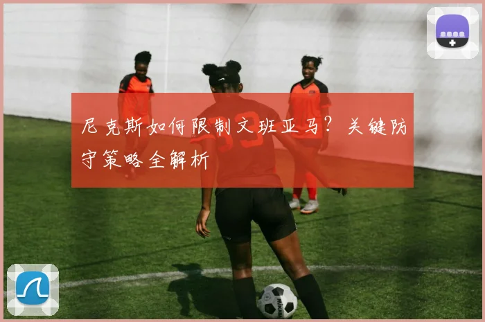 尼克斯如何限制文班亚马？关键防守策略全解析