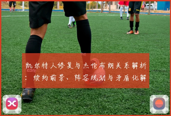 凯尔特人修复与杰伦布朗关系解析：续约前景、阵容规划与矛盾化解之道