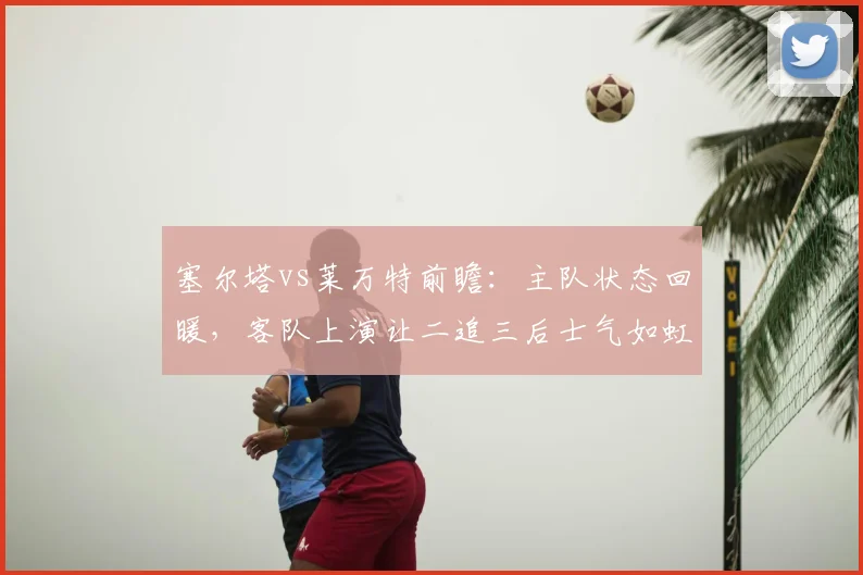 塞尔塔vs莱万特前瞻：主队状态回暖，客队上演让二追三后士气如虹，谁能延续势头？