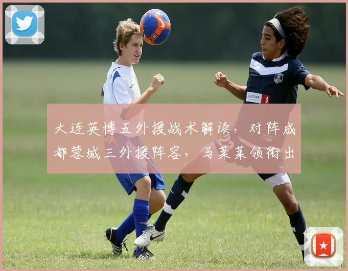 大连英博五外援战术解读,对阵成都蓉城三外援阵容,马莱莱领衔出战成看点