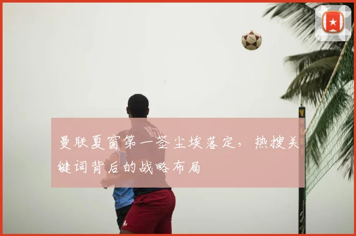 曼联夏窗第一签尘埃落定，热搜关键词背后的战略布局