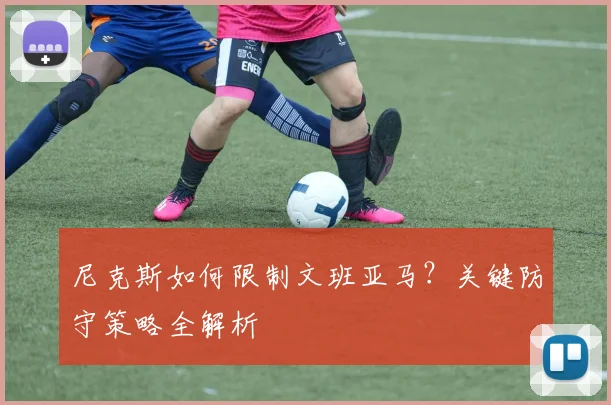 尼克斯如何限制文班亚马？关键防守策略全解析