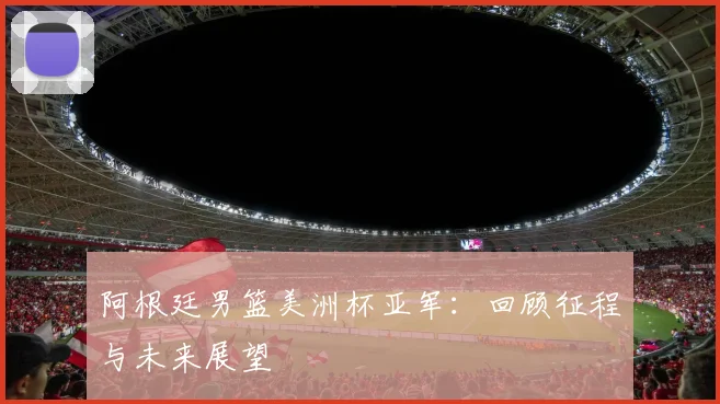 阿根廷男篮美洲杯亚军:回顾征程与未来展望