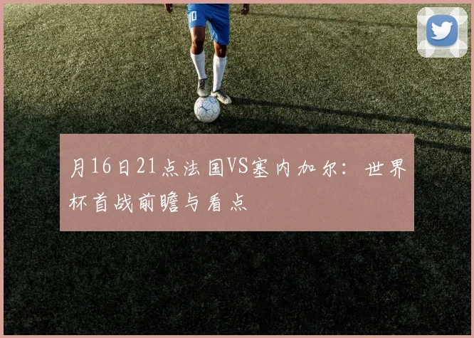 月16日21点法国VS塞内加尔：世界杯首战前瞻与看点