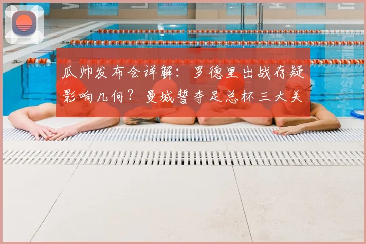瓜帅发布会详解：罗德里出战存疑影响几何？曼城誓夺足总杯三大关键
