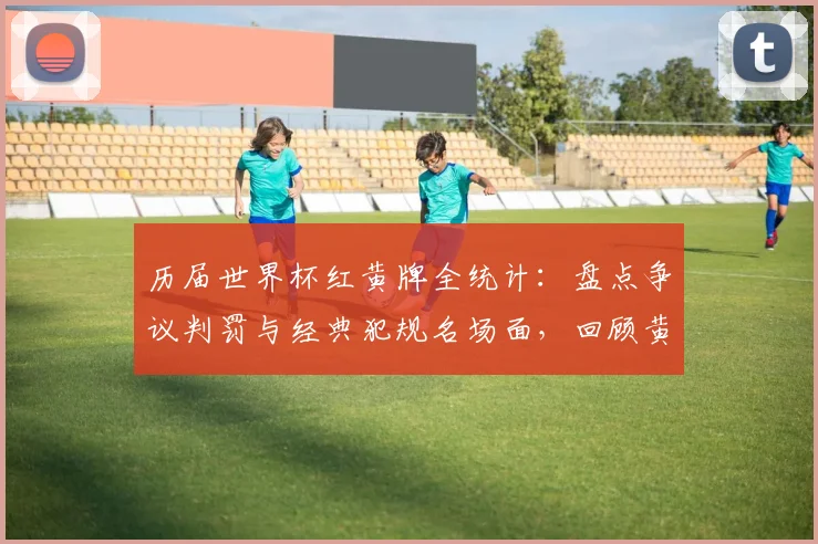 历届世界杯红黄牌全统计：盘点争议判罚与经典犯规名场面，回顾黄牌纪录之战