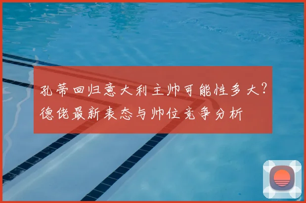 孔蒂回归意大利主帅可能性多大?德佬最新表态与帅位竞争分析