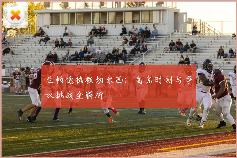 兰帕德执教切尔西：高光时刻与争议挑战全解析
