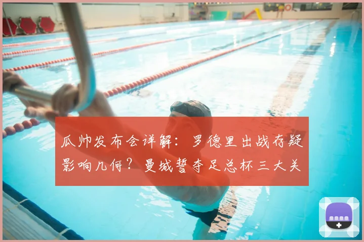 瓜帅发布会详解:罗德里出战存疑影响几何?曼城誓夺足总杯三大关键