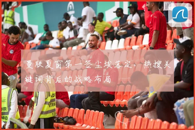 曼联夏窗第一签尘埃落定，热搜关键词背后的战略布局