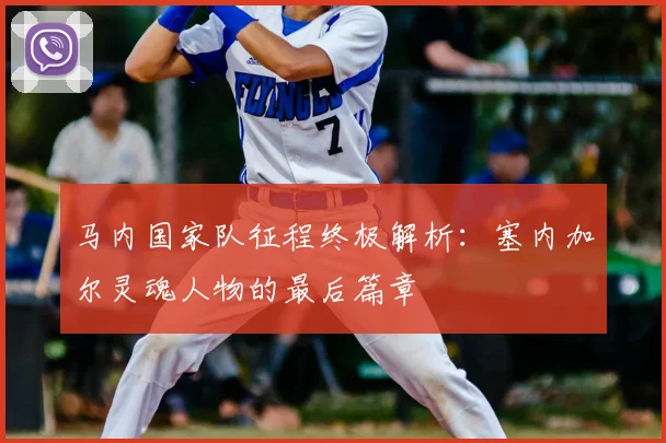马内国家队征程终极解析：塞内加尔灵魂人物的最后篇章