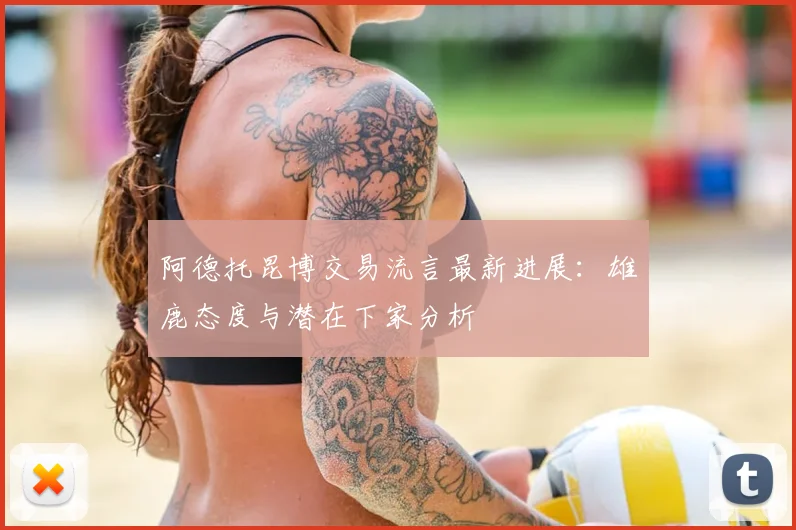 阿德托昆博交易流言最新进展:雄鹿态度与潜在下家分析